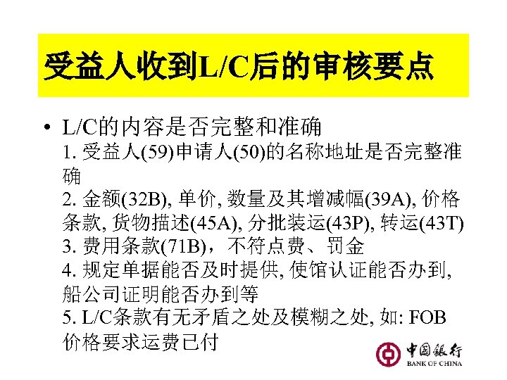 受益人收到L/C后的审核要点 • L/C的内容是否完整和准确 1. 受益人(59)申请人(50)的名称地址是否完整准 确 2. 金额(32 B), 单价, 数量及其增减幅(39 A), 价格 条款,