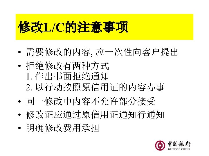 修改L/C的注意事项 • 需要修改的内容, 应一次性向客户提出 • 拒绝修改有两种方式 1. 作出书面拒绝通知 2. 以行动按照原信用证的内容办事 • 同一修改中内容不允许部分接受 • 修改证应通过原信用证通知行通知