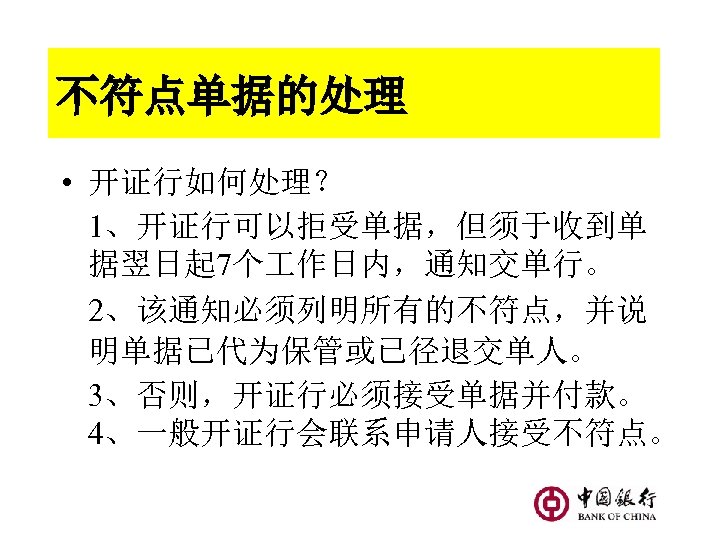 不符点单据的处理 • 开证行如何处理？ 1、开证行可以拒受单据，但须于收到单 据翌日起 7个 作日内，通知交单行。 2、该通知必须列明所有的不符点，并说 明单据已代为保管或已径退交单人。 3、否则，开证行必须接受单据并付款。 4、一般开证行会联系申请人接受不符点。 