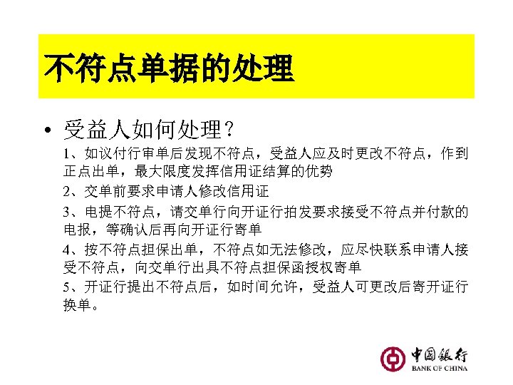 不符点单据的处理 • 受益人如何处理？ 1、如议付行审单后发现不符点，受益人应及时更改不符点，作到 正点出单，最大限度发挥信用证结算的优势 2、交单前要求申请人修改信用证 3、电提不符点，请交单行向开证行拍发要求接受不符点并付款的 电报，等确认后再向开证行寄单 4、按不符点担保出单，不符点如无法修改，应尽快联系申请人接 受不符点，向交单行出具不符点担保函授权寄单 5、开证行提出不符点后，如时间允许，受益人可更改后寄开证行 换单。 