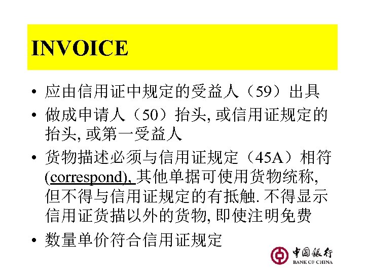 INVOICE • 应由信用证中规定的受益人（59）出具 • 做成申请人（50）抬头, 或信用证规定的 抬头, 或第一受益人 • 货物描述必须与信用证规定（45 A）相符 (correspond), 其他单据可使用货物统称, 但不得与信用证规定的有抵触.