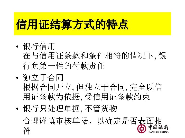 信用证结算方式的特点 • 银行信用 在与信用证条款和条件相符的情况下, 银 行负第一性的付款责任 • 独立于合同 根据合同开立, 但独立于合同, 完全以信 用证条款为依据, 受信用证条款约束 •