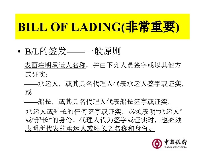 BILL OF LADING(非常重要) • B/L的签发——一般原则 表面注明承运人名称，并由下列人员签字或以其他方 式证实： ——承运人，或其具名代理人代表承运人签字或证实， 或 ——船长，或其具名代理人代表船长签字或证实。 承运人或船长的任何签字或证实，必须表明“承运人” 或“船长”的身份。代理人代为签字或证实时，也必须 表明所代表的承运人或船长之名称和身份。 