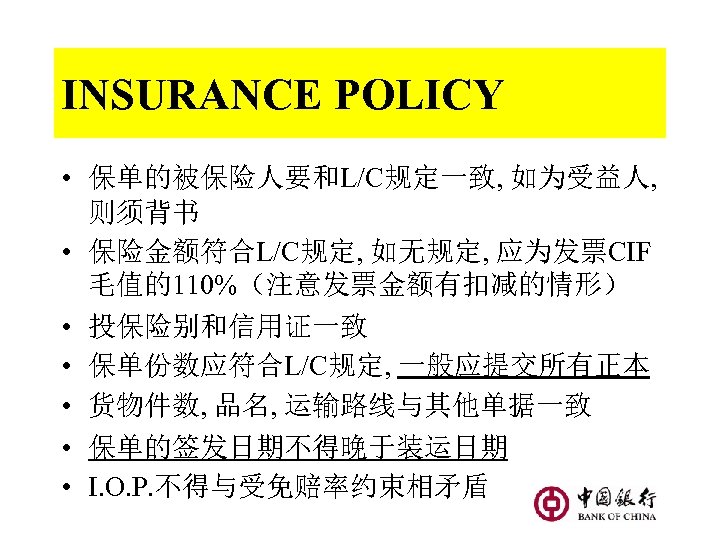 INSURANCE POLICY • 保单的被保险人要和L/C规定一致, 如为受益人, 则须背书 • 保险金额符合L/C规定, 如无规定, 应为发票CIF 毛值的110%（注意发票金额有扣减的情形） • 投保险别和信用证一致 •