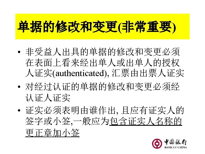 单据的修改和变更(非常重要) • 非受益人出具的单据的修改和变更必须 在表面上看来经出单人或出单人的授权 人证实(authenticated), 汇票由出票人证实 • 对经过认证的单据的修改和变更必须经 认证人证实 • 证实必须表明由谁作出, 且应有证实人的 签字或小签, 一般应为包含证实人名称的