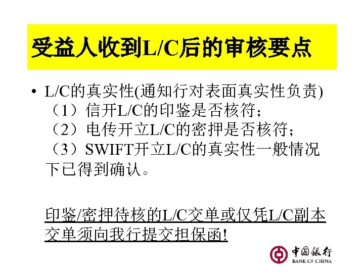 受益人收到L/C后的审核要点 • L/C的真实性(通知行对表面真实性负责) （1）信开L/C的印鉴是否核符； （2）电传开立L/C的密押是否核符； （3）SWIFT开立L/C的真实性一般情况 下已得到确认。 印鉴/密押待核的L/C交单或仅凭L/C副本 交单须向我行提交担保函! 