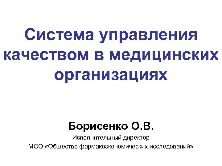 Система управления качеством в медицинских организациях Борисенко О. В. Исполнительный директор МОО «Общество фармакоэкономических