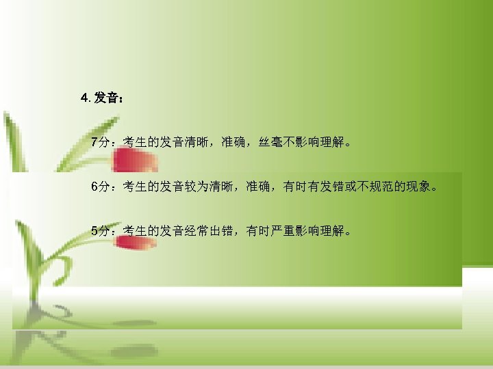 4. 发音： 7分：考生的发音清晰，准确，丝毫不影响理解。 6分：考生的发音较为清晰，准确，有时有发错或不规范的现象。 5分：考生的发音经常出错，有时严重影响理解。 