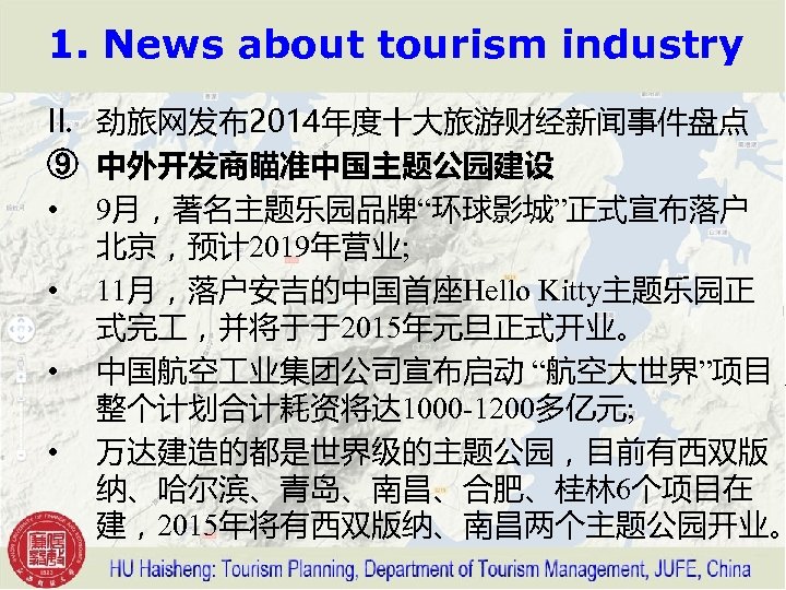 1. News about tourism industry II. 劲旅网发布2014年度十大旅游财经新闻事件盘点 ⑨ 中外开发商瞄准中国主题公园建设 • 9月，著名主题乐园品牌“环球影城”正式宣布落户 北京，预计 2019年营业; •