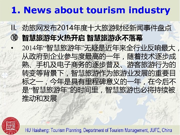 1. News about tourism industry II. 劲旅网发布2014年度十大旅游财经新闻事件盘点 ⑩ 智慧旅游年火热开启 智慧旅游永不落幕 • 2014年“智慧旅游年”无疑是近年来全行业反响最大， 从政府到企业参与度最高的一年，随着技术逐步成 熟、手机及电子商务的逐步普及、游客旅游行为的