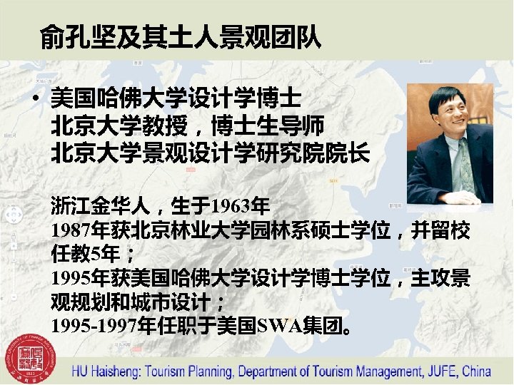 俞孔坚及其土人景观团队 • 美国哈佛大学设计学博士 北京大学教授，博士生导师 北京大学景观设计学研究院院长 浙江金华人，生于1963年 1987年获北京林业大学园林系硕士学位，并留校 任教 5年； 1995年获美国哈佛大学设计学博士学位，主攻景 观规划和城市设计； 1995 -1997年任职于美国SWA集团。 