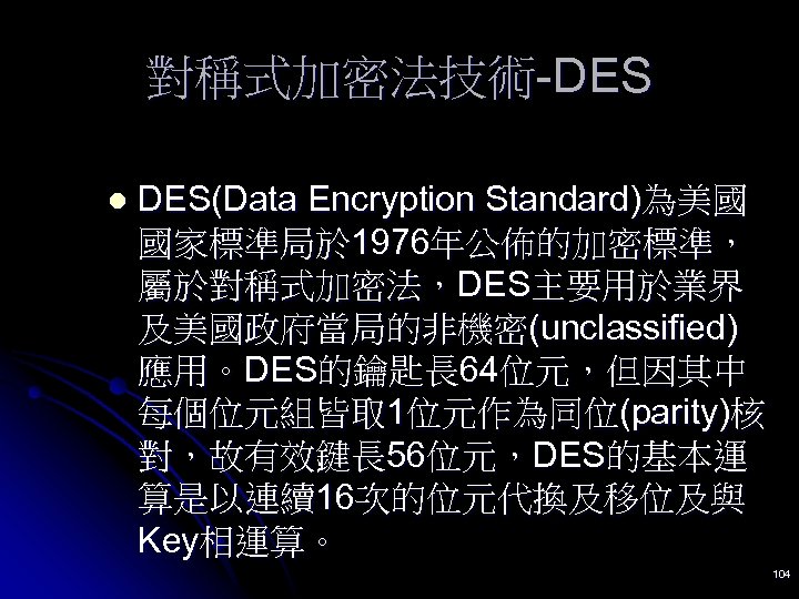 對稱式加密法技術-DES l DES(Data Encryption Standard)為美國 國家標準局於 1976年公佈的加密標準， 屬於對稱式加密法，DES主要用於業界 及美國政府當局的非機密(unclassified) 應用。DES的鑰匙長 64位元，但因其中 每個位元組皆取 1位元作為同位(parity)核 對，故有效鍵長
