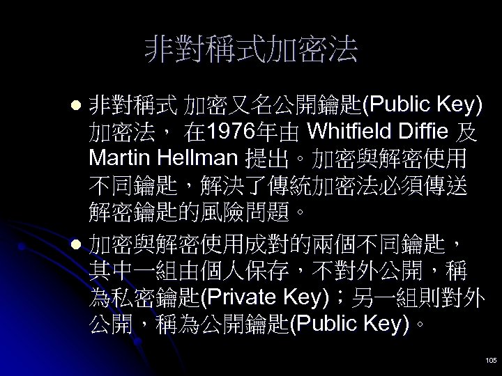 非對稱式加密法 非對稱式 加密又名公開鑰匙(Public Key) 加密法， 在 1976年由 Whitfield Diffie 及 Martin Hellman 提出。加密與解密使用 不同鑰匙，解決了傳統加密法必須傳送