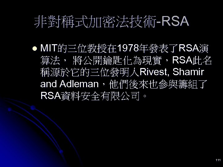 非對稱式加密法技術-RSA l MIT的三位教授在 1978年發表了RSA演 算法， 將公開鑰匙化為現實，RSA此名 稱源於它的三位發明人Rivest, Shamir and Adleman，他們後來也參與籌組了 RSA資料安全有限公司。 111 