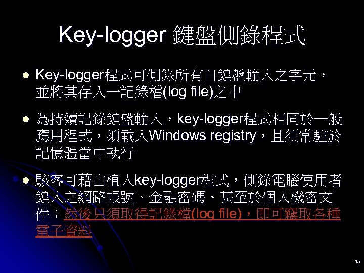 Key-logger 鍵盤側錄程式 l Key-logger程式可側錄所有自鍵盤輸入之字元， 並將其存入一記錄檔(log file)之中 l 為持續記錄鍵盤輸入，key-logger程式相同於一般 應用程式，須載入Windows registry，且須常駐於 記憶體當中執行 l 駭客可藉由植入key-logger程式，側錄電腦使用者 鍵入之網路帳號、金融密碼、甚至於個人機密文