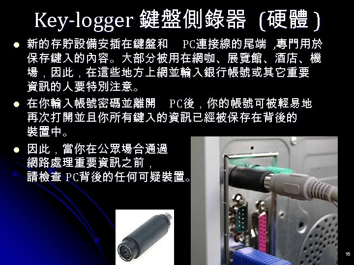 Key-logger 鍵盤側錄器 (硬體 ) l l l 新的存貯設備安插在鍵盤和 PC連接線的尾端 , 專門用於 保存鍵入的內容。大部分被用在網咖、展覽館、酒店、機 場，因此，在這些地方上網並輸入銀行帳號或其它重要 資訊的人要特別注意。
