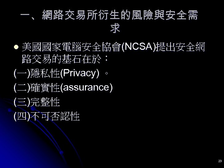 一、網路交易所衍生的風險與安全需 求 美國國家電腦安全協會(NCSA)提出安全網 路交易的基石在於： (一)隱私性(Privacy) 。 (二)確實性(assurance) (三)完整性 (四)不可否認性 l 23 