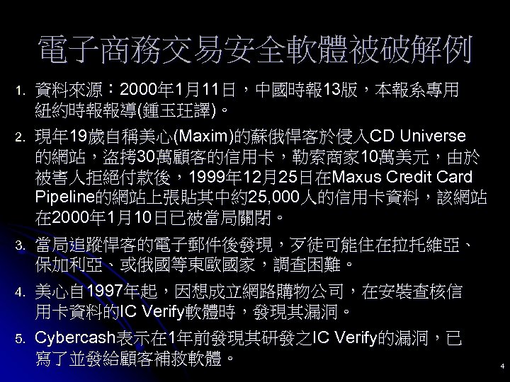 電子商務交易安全軟體被破解例 1. 資料來源： 2000年 1月11日，中國時報 13版，本報系專用 紐約時報報導(鍾玉玨譯)。 2. 現年 19歲自稱美心(Maxim)的蘇俄悍客於侵入CD Universe 的網站，盜拷 30萬顧客的信用卡，勒索商家 10萬美元，由於