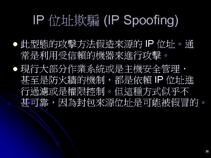 IP 位址欺騙 (IP Spoofing) 此型態的攻擊方法假造來源的 IP 位址。通 常是利用受信賴的機器來進行攻擊。 l 現行大部分作業系統或是主機安全管理， 甚至是防火牆的機制，都是依賴 IP 位址進 行過濾或是權限控制。但這種方式似乎不