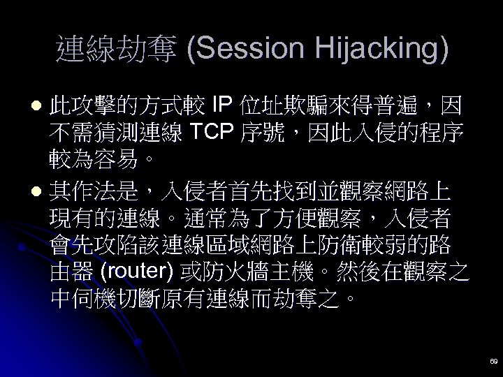 連線劫奪 (Session Hijacking) 此攻擊的方式較 IP 位址欺騙來得普遍，因 不需猜測連線 TCP 序號，因此入侵的程序 較為容易。 l 其作法是，入侵者首先找到並觀察網路上 現有的連線。通常為了方便觀察，入侵者 會先攻陷該連線區域網路上防衛較弱的路