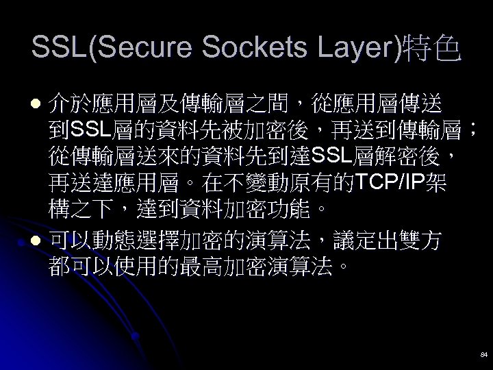 SSL(Secure Sockets Layer)特色 介於應用層及傳輸層之間，從應用層傳送 到SSL層的資料先被加密後，再送到傳輸層； 從傳輸層送來的資料先到達SSL層解密後， 再送達應用層。在不變動原有的TCP/IP架 構之下，達到資料加密功能。 l 可以動態選擇加密的演算法，議定出雙方 都可以使用的最高加密演算法。 l 84 
