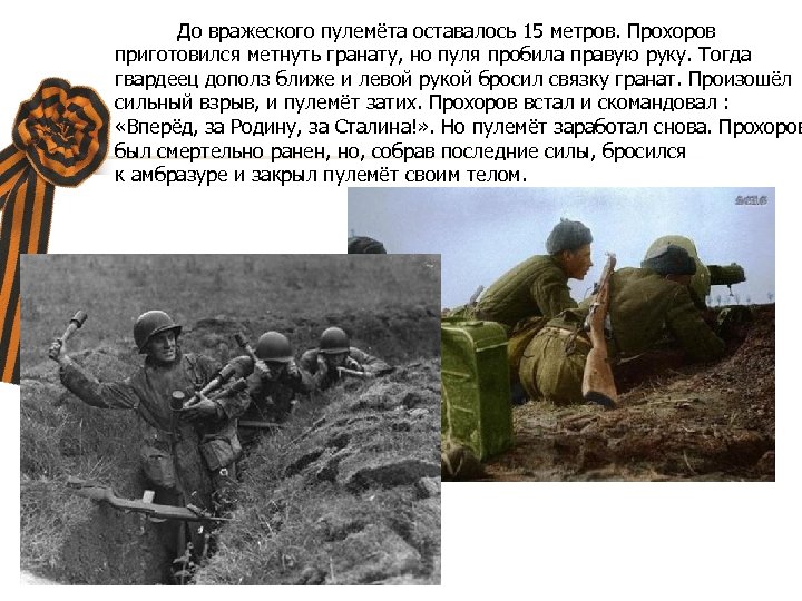 До вражеского пулемёта оставалось 15 метров. Прохоров приготовился метнуть гранату, но пуля пробила правую
