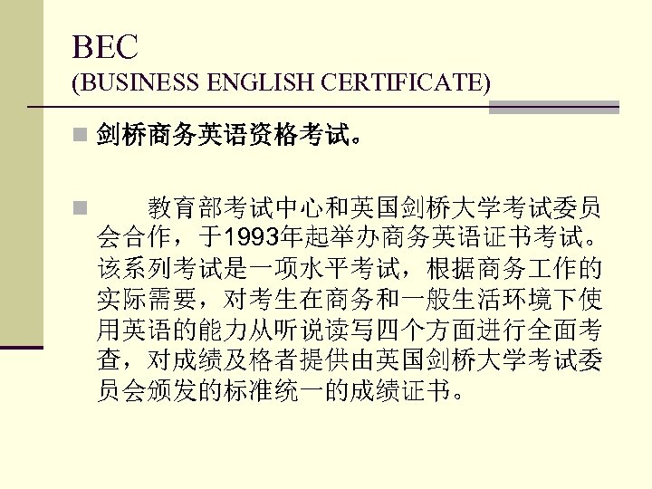 BEC (BUSINESS ENGLISH CERTIFICATE) n 剑桥商务英语资格考试。 n 　　教育部考试中心和英国剑桥大学考试委员 会合作，于1993年起举办商务英语证书考试。 该系列考试是一项水平考试，根据商务 作的 实际需要，对考生在商务和一般生活环境下使 用英语的能力从听说读写四个方面进行全面考 查，对成绩及格者提供由英国剑桥大学考试委