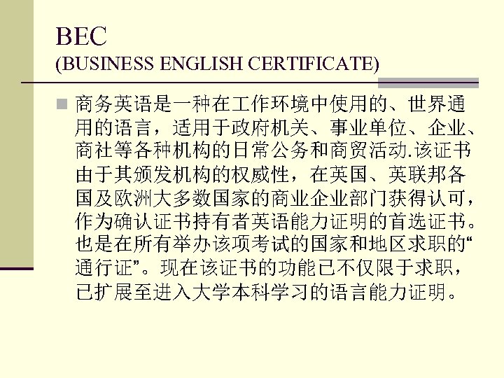 BEC (BUSINESS ENGLISH CERTIFICATE) n 商务英语是一种在 作环境中使用的、世界通 用的语言，适用于政府机关、事业单位、企业、 商社等各种机构的日常公务和商贸活动. 该证书 由于其颁发机构的权威性，在英国、英联邦各 国及欧洲大多数国家的商业企业部门获得认可， 作为确认证书持有者英语能力证明的首选证书。 也是在所有举办该项考试的国家和地区求职的“