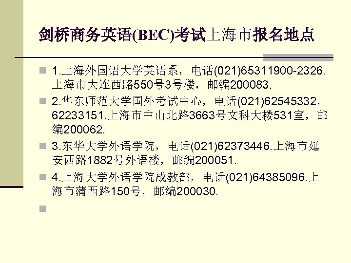 剑桥商务英语(BEC)考试上海市报名地点 n 1. 上海外国语大学英语系，电话(021)65311900 -2326. n n 上海市大连西路 550号 3号楼，邮编 200083. 2. 华东师范大学国外考试中心，电话(021)62545332， 62233151.