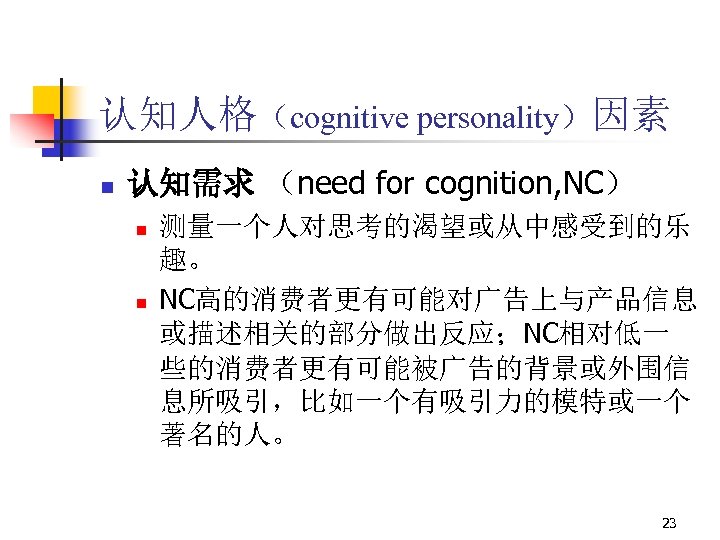 认知人格（cognitive personality）因素 n 认知需求 （need for cognition, NC） n n 测量一个人对思考的渴望或从中感受到的乐 趣。 NC高的消费者更有可能对广告上与产品信息 或描述相关的部分做出反应；NC相对低一