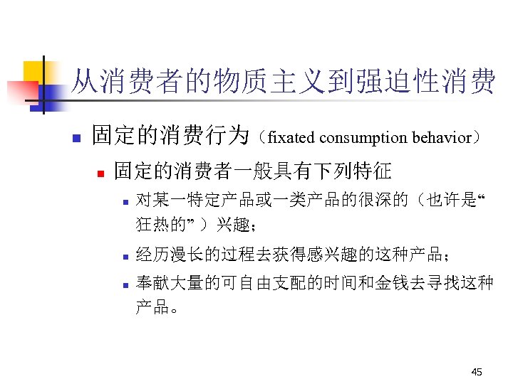 从消费者的物质主义到强迫性消费 n 固定的消费行为（fixated consumption behavior） n 固定的消费者一般具有下列特征 n n n 对某一特定产品或一类产品的很深的（也许是“ 狂热的” ）兴趣； 经历漫长的过程去获得感兴趣的这种产品；