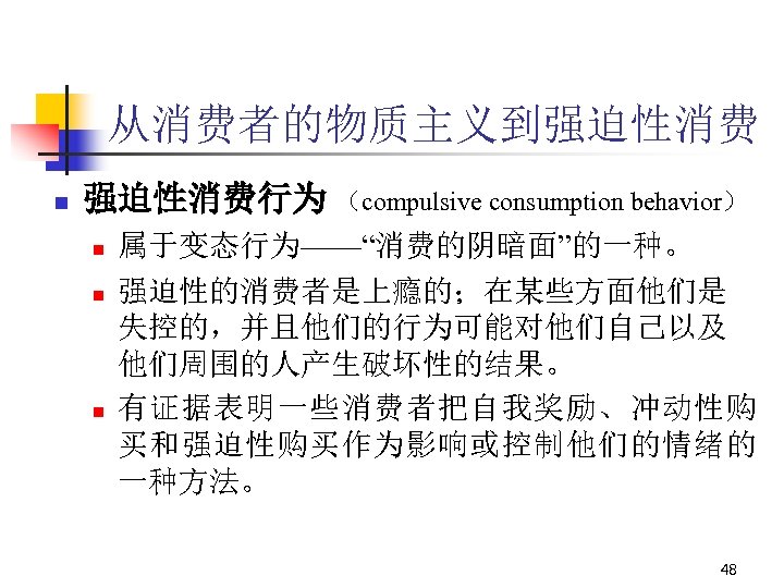 从消费者的物质主义到强迫性消费 n 强迫性消费行为 （compulsive consumption behavior） n n n 属于变态行为——“消费的阴暗面”的一种。 强迫性的消费者是上瘾的；在某些方面他们是 失控的，并且他们的行为可能对他们自己以及 他们周围的人产生破坏性的结果。 有证据表明一些消费者把自我奖励、冲动性购