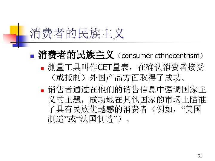 消费者的民族主义 n 消费者的民族主义（consumer ethnocentrism） n n 测量 具叫作CET量表，在确认消费者接受 （或抵制）外国产品方面取得了成功。 销售者通过在他们的销售信息中强调国家主 义的主题，成功地在其他国家的市场上瞄准 了具有民族优越感的消费者（例如，“美国 制造”或“法国制造”）。 51