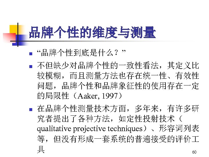 品牌个性的维度与测量 n “品牌个性到底是什么？” n 不但缺少对品牌个性的一致性看法，其定义比 较模糊，而且测量方法也存在统一性、有效性 问题，品牌个性和品牌象征性的使用存在一定 的局限性（Aaker, 1997） n 在品牌个性测量技术方面，多年来，有许多研 究者提出了各种方法，如定性投射技术（ qualitative projective