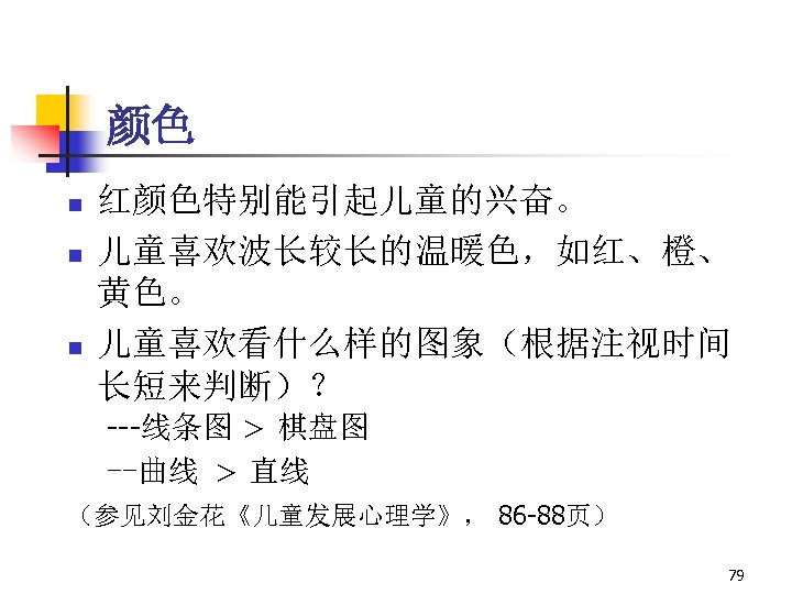 颜色 n n n 红颜色特别能引起儿童的兴奋。 儿童喜欢波长较长的温暖色，如红、橙、 黄色。 儿童喜欢看什么样的图象（根据注视时间 长短来判断）？ ---线条图 > 棋盘图 --曲线 >