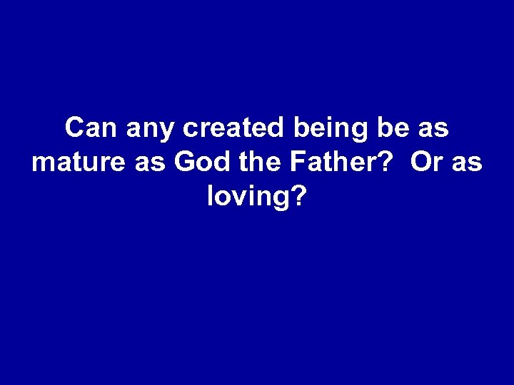 Can any created being be as mature as God the Father? Or as loving?