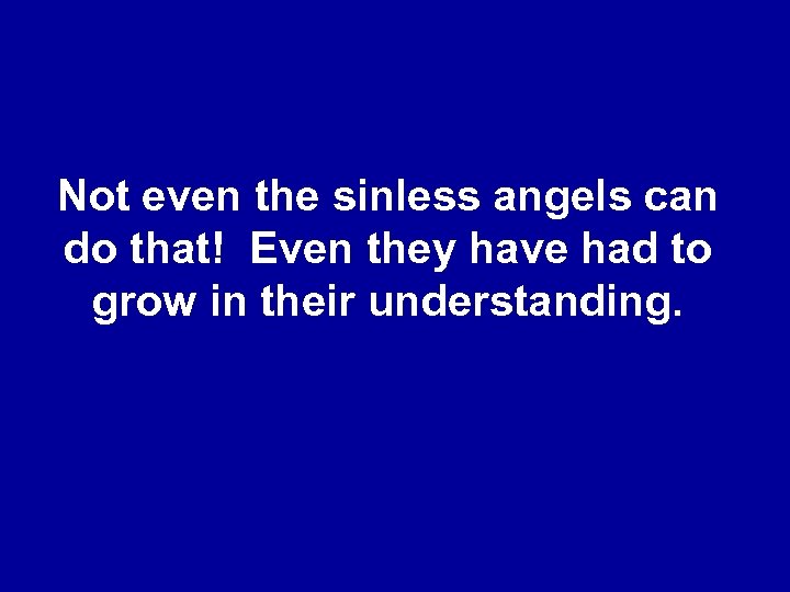 Not even the sinless angels can do that! Even they have had to grow