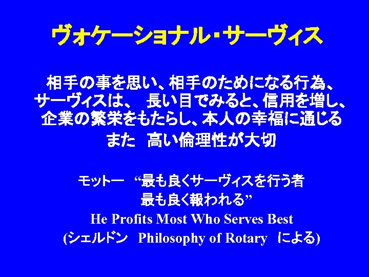ヴォケーショナル・サーヴィス 相手の事を思い、相手のためになる行為、　　　 サーヴィスは、　長い目でみると、信用を増し、 企業の繁栄をもたらし、本人の幸福に通じる　 また　高い倫理性が大切 モットー　“最も良くサーヴィスを行う者 　最も良く報われる” He Profits Most Who Serves Best (シェルドン　Philosophy