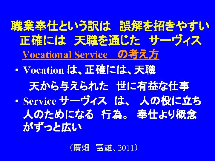 職業奉仕という訳は　誤解を招きやすい 正確には　天職を通じた　サーヴィス 　Vocational Service 　の考え方 • Vocation は、正確には、天職 　　天から与えられた　世に有益な仕事 • Service サーヴィス　は、　人の役に立ち　 人のためになる　行為。　奉仕より概念 がずっと広い