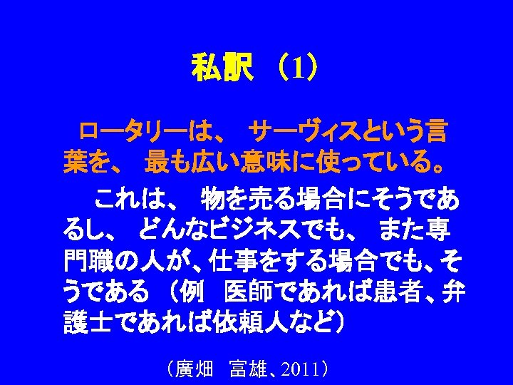 私訳　（1） 　　ロータリーは、　サーヴィスという言 葉を、　最も広い意味に使っている。 　　　これは、　物を売る場合にそうであ るし、　どんなビジネスでも、　また専 門職の人が、仕事をする場合でも、そ うである　（例　医師であれば患者、弁 護士であれば依頼人など） （廣畑　富雄、2011） 