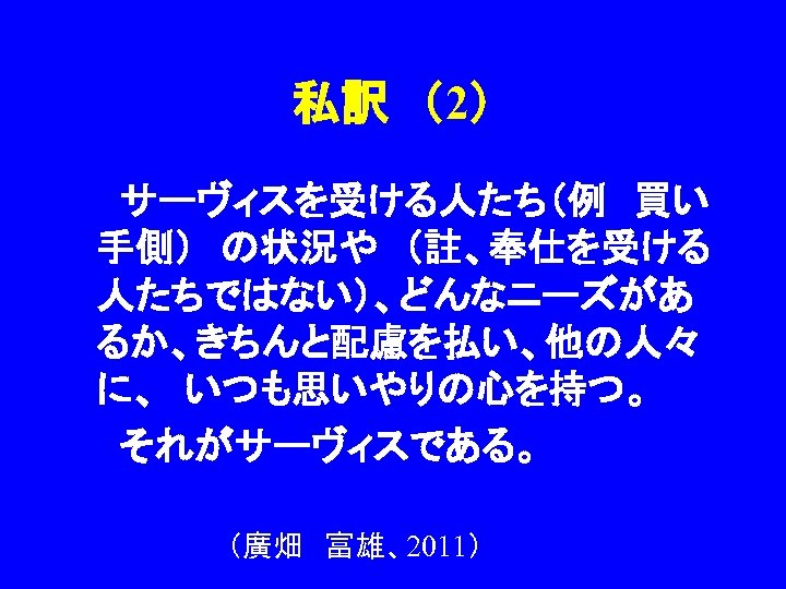 私訳　（2） 　　サーヴィスを受ける人たち（例　買い 手側）　の状況や　（註、奉仕を受ける 人たちではない）、どんなニーズがあ るか、きちんと配慮を払い、他の人々 に、　いつも思いやりの心を持つ。 　　それがサーヴィスである。 （廣畑　富雄、2011） 