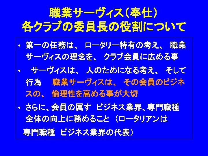 職業サーヴィス（奉仕） 各クラブの委員長の役割について • 第一の任務は、　ロータリー特有の考え、　職業 サーヴィスの理念を、　クラブ会員に広める事 • 　サーヴィスは、　人のためになる考え、　そして 行為　　職業サーヴィスは、　その会員のビジネ スの、　倫理性を高める事が大切　 • さらに、会員の属す　ビジネス業界、専門職種　 全体の向上に務めること　（ロータリアンは　 　専門職種　ビジネス業界の代表） 