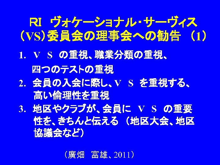 ＲＩ　ヴォケーショナル・サーヴィス （VS）委員会の理事会への勧告　（1） 1. V　S　の重視、職業分類の重視、 　　四つのテストの重視 2. 　会員の入会に際し、V　S　を重視する、　 高い倫理性を重視 3. 　地区やクラブが、会員に　V　S　の重要 性を、きちんと伝える　（地区大会、地区 協議会など） （廣畑　富雄、2011） 