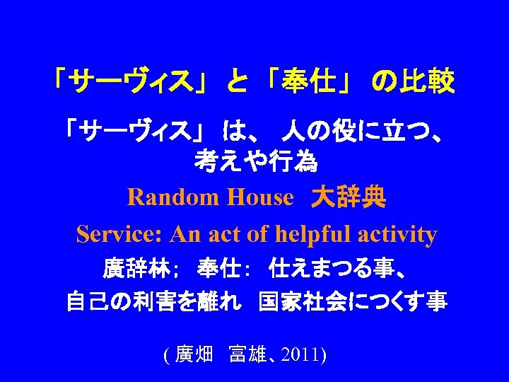 「サーヴィス」　と　「奉仕」　の比較 「サーヴィス」　は、　人の役に立つ、　 考えや行為 Random House　大辞典 Service: An act of helpful activity 廣辞林；　奉仕：　仕えまつる事、 自己の利害を離れ　国家社会につくす事 (