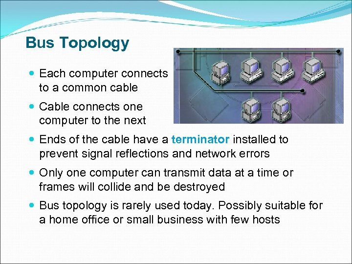 Bus Topology Each computer connects to a common cable Cable connects one computer to