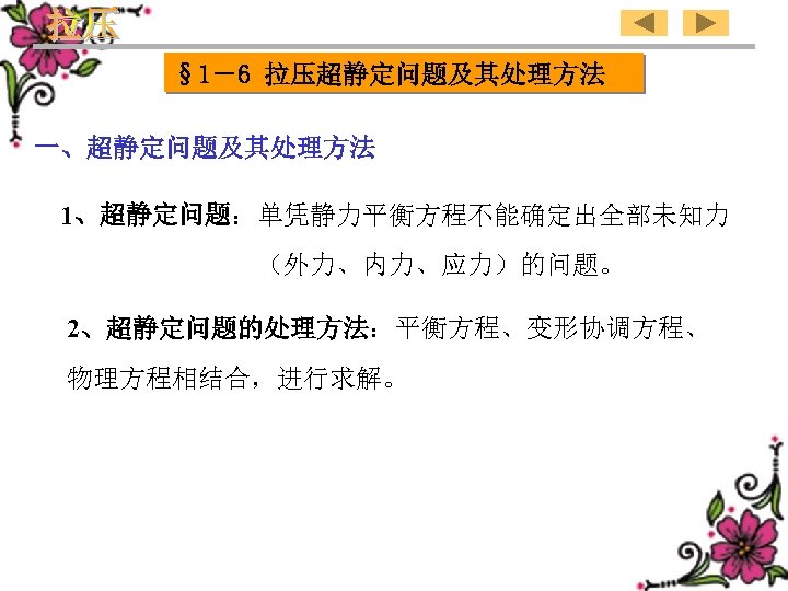 § 1－6 拉压超静定问题及其处理方法 一、超静定问题及其处理方法 1、超静定问题：单凭静力平衡方程不能确定出全部未知力 （外力、内力、应力）的问题。 2、超静定问题的处理方法：平衡方程、变形协调方程、 物理方程相结合，进行求解。 