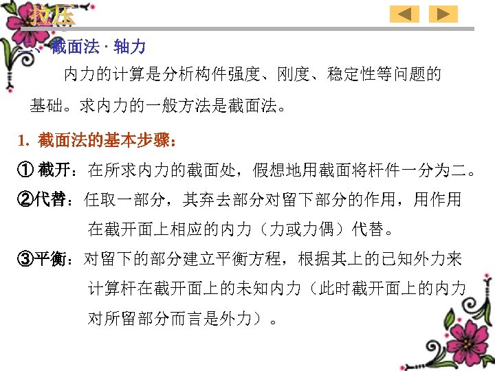 二、截面法 · 轴力 内力的计算是分析构件强度、刚度、稳定性等问题的 基础。求内力的一般方法是截面法。 1. 截面法的基本步骤： ① 截开：在所求内力的截面处，假想地用截面将杆件一分为二。 ②代替：任取一部分，其弃去部分对留下部分的作用，用作用 在截开面上相应的内力（力或力偶）代替。 ③平衡：对留下的部分建立平衡方程，根据其上的已知外力来 计算杆在截开面上的未知内力（此时截开面上的内力 对所留部分而言是外力）。