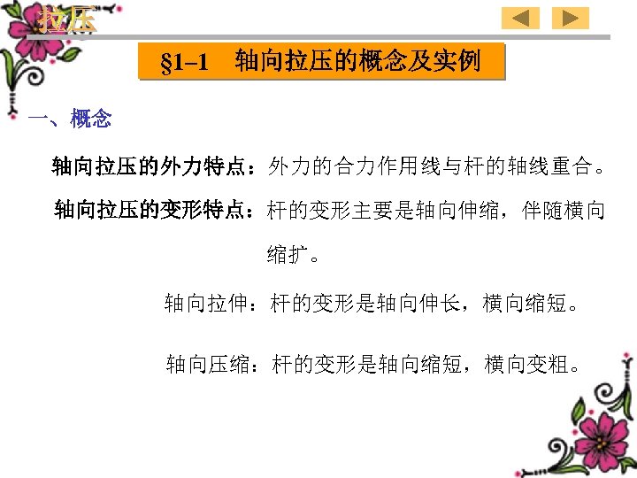 § 1– 1 轴向拉压的概念及实例 一、概念 轴向拉压的外力特点：外力的合力作用线与杆的轴线重合。 轴向拉压的变形特点：杆的变形主要是轴向伸缩，伴随横向 缩扩。 轴向拉伸：杆的变形是轴向伸长，横向缩短。 轴向压缩：杆的变形是轴向缩短，横向变粗。 