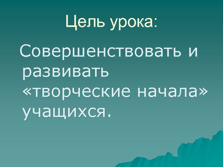 Цель урока: Совершенствовать и развивать «творческие начала» учащихся. 