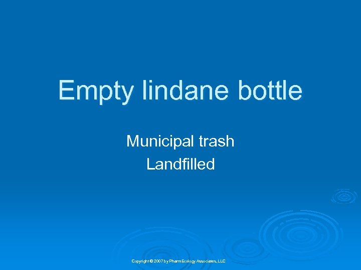 Empty lindane bottle Municipal trash Landfilled Copyright © 2007 by Pharm. Ecology Associates, LLC